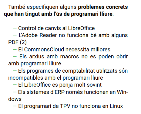 També especifiquen alguns problemes concrets
que han tingut amb l’ús de programari lliure:
— Control de canvis al LibreOffice
— L’Adobe Reader no funciona bé amb alguns
PDF (2)
— El CommonsCloud necessita millores
— Els arxius amb macros no es poden obrir
amb programari lliure
— Els programes de comptabilitat utilitzats són
incompatibles amb el programari lliure
— El LibreOffice es penja molt sovint
— Els sistemes d’ERP només funcionen en Win-
dows
— El programari de TPV no funciona en Linux