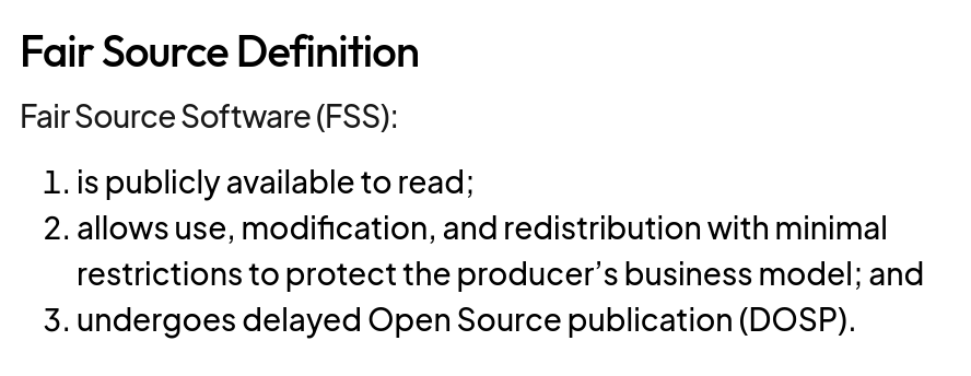 Fair Source Definition

Fair Source Software (FSS):

1. is publicly available to read;
2. allows use, modification, and redistribution with minimal restrictions to protect the producer’s business model; and
3. undergoes delayed Open Source publication (DOSP).