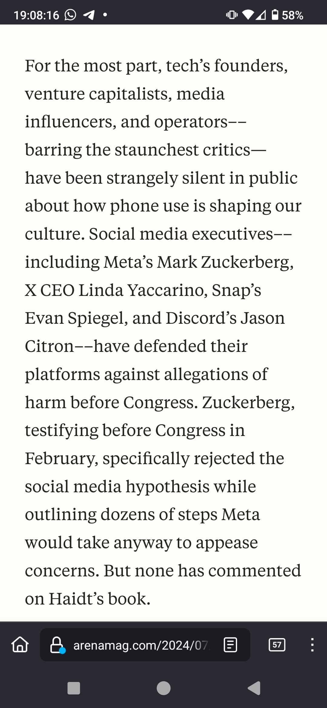 For the most part, tech’s founders, venture capitalists, media influencers, and operators––barring the staunchest critics—have been strangely silent in public about how phone use is shaping our culture. Social media executives––including Meta’s Mark Zuckerberg, X CEO Linda Yaccarino, Snap’s Evan Spiegel, and Discord’s Jason Citron––have defended their platforms against allegations of harm before Congress. Zuckerberg, testifying before Congress in February, specifically rejected the social media hypothesis while outlining dozens of steps Meta would take anyway to appease concerns. But none has commented on Haidt’s book.