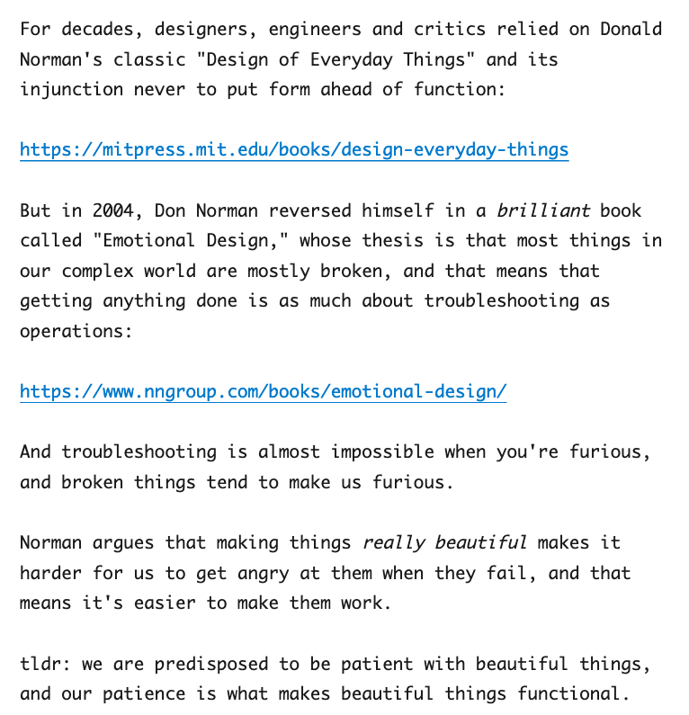 For decades, designers, engineers and critics relied on Donald Norman's classic "Design of Everyday Things" and its injunction never to put form ahead of function:

https://mitpress.mit.edu/books/design-everyday-things

But in 2004, Don Norman reversed himself in a brilliant book called "Emotional Design," whose thesis is that most things in our complex world are mostly broken, and that means that getting anything done is as much about troubleshooting as operations:

https://www.nngroup.com/books/emotional-design/

And troubleshooting is almost impossible when you're furious, and broken things tend to make us furious.

Norman argues that making things really beautiful makes it harder for us to get angry at them when they fail, and that means it's easier to make them work.

tldr: we are predisposed to be patient with beautiful things, and our patience is what makes beautiful things functional.